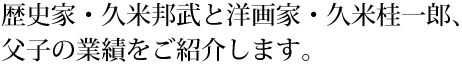 歴史家・久米邦武と洋画家・久米桂一郎、父子の業績をご紹介します。